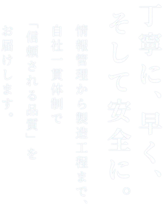 丁寧に、早く、そして安全に。 情報管理から製造工程まで、自社一貫体制で「信頼される品質」をお届けします。